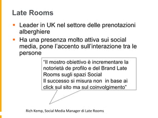 Late Rooms
§  Leader in UK nel settore delle prenotazioni
alberghiere
§  Ha una presenza molto attiva sui social
media, pone l’accento sull’interazione tra le
persone
“Il mostro obiettivo è incrementare la
notorietà de profilo e del Brand Late
Rooms sugli spazi Social
Il successo si misura non in base ai
click sul sito ma sul coinvolgimento”
Rich	
  Kemp,	
  Social	
  Media	
  Manager	
  di	
  Late	
  Rooms	
  
 