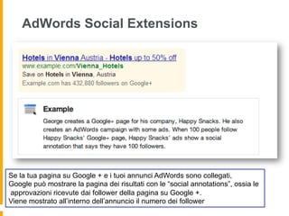 AdWords Social Extensions
Se la tua pagina su Google + e i tuoi annunci AdWords sono collegati,
Google può mostrare la pagina dei risultati con le “social annotations”, ossia le
approvazioni ricevute dai follower della pagina su Google +.
Viene mostrato all’interno dell’annuncio il numero dei follower
 