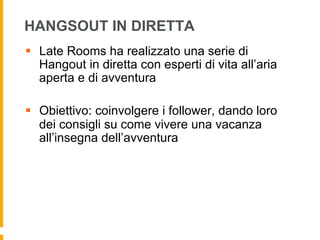 HANGSOUT IN DIRETTA
§  Late Rooms ha realizzato una serie di
Hangout in diretta con esperti di vita all’aria
aperta e di avventura
§  Obiettivo: coinvolgere i follower, dando loro
dei consigli su come vivere una vacanza
all’insegna dell’avventura
 