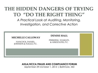 DENISE HALL
PERSHING, YOAKLEY,
& ASSOCIATES, P.C.
THE HIDDEN DANGERS OF TRYING
TO “DO THE RIGHT THING”
A Practical Look at Auditing, Monitoring,
Investigation, and Corrective Action
AHLA/HCCA FRAUD AND COMPLIANCE FORUM
September 29–October 1, 2013 | Baltimore, MD
MICHELLE CALLOWAY
HANCOCK, DANIEL,
JOHNSON & NAGLE, P.C.
 