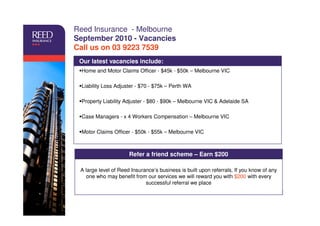 Reed Insurance - Melbourne
September 2010 - Vacancies
Call us on 03 9223 7539
 Our latest vacancies include:
 Home and Motor Claims Officer - $45k - $50k – Melbourne VIC

 Liability Loss Adjuster - $70 - $75k – Perth WA

 Property Liability Adjuster - $80 - $90k – Melbourne VIC & Adelaide SA

 Case Managers - x 4 Workers Compensation – Melbourne VIC

 Motor Claims Officer - $50k - $55k – Melbourne VIC



                      Refer a friend scheme – Earn $200

 A large level of Reed Insurance’s business is built upon referrals. If you know of any
   one who may benefit from our services we will reward you with $200 with every
                             successful referral we place

                                                                           Client logo here
                                                                        Insert on slide master
 