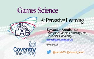 Sylvester Arnab, PhD
Disruptive Media Learning Lab,
Coventry University
s.arnab@coventry.ac.uk
dmll.org.uk
@sarnab75 @disrupt_learn
GamesScience
&PervasiveLearning
 