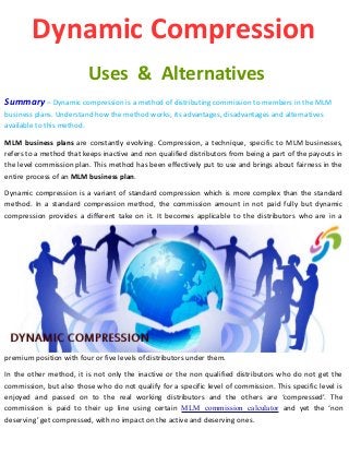 Dynamic Compression
Uses & Alternatives
Summary – Dynamic compression is a method of distributing commission to members in the MLM
business plans. Understand how the method works, its advantages, disadvantages and alternatives
available to this method.
MLM business plans are constantly evolving. Compression, a technique, specific to MLM businesses,
refers to a method that keeps inactive and non qualified distributors from being a part of the payouts in
the level commission plan. This method has been effectively put to use and brings about fairness in the
entire process of an MLM business plan.
Dynamic compression is a variant of standard compression which is more complex than the standard
method. In a standard compression method, the commission amount in not paid fully but dynamic
compression provides a different take on it. It becomes applicable to the distributors who are in a
premium position with four or five levels of distributors under them.
In the other method, it is not only the inactive or the non qualified distributors who do not get the
commission, but also those who do not qualify for a specific level of commission. This specific level is
enjoyed and passed on to the real working distributors and the others are ‘compressed’. The
commission is paid to their up line using certain MLM commission calculator and yet the ‘non
deserving’ get compressed, with no impact on the active and deserving ones.
 