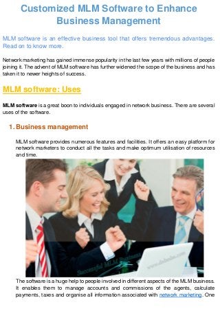 Customized MLM Software to Enhance
Business Management
MLM software is an effective business tool that offers tremendous advantages.
Read on to know more.
Network marketing has gained immense popularity in the last few years with millions of people
joining it. The advent of MLM software has further widened the scope of the business and has
taken it to newer heights of success.
MLM software: Uses
MLM software is a great boon to individuals engaged in network business. There are several
uses of the software.
1. Business management
MLM software provides numerous features and facilities. It offers an easy platform for
network marketers to conduct all the tasks and make optimum utilisation of resources
and time.
The software is a huge help to people involved in different aspects of the MLM business.
It enables them to manage accounts and commissions of the agents, calculate
payments, taxes and organise all information associated with network marketing. One
 