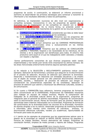 European Training and Development Federation
                  Fédération Européenne pour la Formation et le Dévéloppement

programas de acción. A continuación, se elaborará un informe provisional y
asimismo se desarrollarán las primeras estrategias para comenzar a transmitir la
información y los resultados obtenidos a todos los participantes.

En definitiva, se mantendrán reuniones de alto nivel con organizaciones y
compañías europeas. Conoceremos in situ los programas de gestión de las
diversidad que se implementan en las compañias en relación con la EDAD,
INMIGRACIÓN Y GÉNERO. De la misma forma, se pretende acotar la
investigación en las áreas más importantes de la gestión de los recursos Humanos:

   a) RECLUTAMIENTO y la SELECCIÓN, considerando que ésta se debe basar
      únicamente el los méritos individuales de los candidatos.
   b) En la FORMACIÓN Y APRENDIZAJE, Pensamos que los programas del
      FORMACIÓN Y APRENDIZAJE son las iniciativas y estrategias más frecuentes
      en la gestión de la diversidad.
   c) El DESARROLLO porque pensamos que las CARRERAS PROFESIONALES
      deben estar condicionadas única y exclusivamente en los méritos
      individuales de los candidatos
   d) y EL APOYO SOCIAL. Pensamos que las políticas de CONCILIACIÓN
      LABORAL Y PERSONAL respecto a las necesidades de los individuos, de los
      clientes y de la organización son beneficiosas para todos. El entorno más
      productivo será aquel en el que los trabajadores estén valorados y tratados
      con respeto y dignidad.

 Somos perfectamente conscientes de que diversos programas están siendo
implementadas y han tenido gran tenido éxito empresarial los últimos tiempos. De
las áreas mencionadas anteriormente tenemos algunos ejemplos patentes:


a) En relación a la SELECCIÓN y RECLUTAMIEMTO podríamos indicar como
ejemplos: Aplicación de herramientas y procesos que aseguren la no-discriminación
en el proceso de selección; Anuncios de selección que potencien la diversidad;
Desarrollo y mantenimiento de relaciones con entidades educativas y de empleo
con el objeto de reclutar personal con alto potencial discriminando diferencias
culturales, sociales,…; Realización de procesos de selección que tengan en
consideración las características especiales de los candidatos; Aplicación de
procesos de selección que valoren y reconozcan las diferencias culturales, sociales y
de comunicación.

b) En cuanto a FORMACIÓN hace referencia, tenemos programas de formación
sobre concienciación de la DIVERSIDAD; Proporcionar las habilidades necesarias
para trabajar en equipos de trabajo diversos; Mejorar la comprensión del
trabajador de la diversidad cultural dentro de la organización, programas de
integración para el personal de distinta nacionalidad; Programas de concienciación
sobre la discriminación sexual; Planes de formación para los jóvenes; Material de
aprendizaje sobre materias relacionadas con la diversidad; Programas de formación
del conocimiento de la diversidad;Centro de recursos de la diversidad; Formación
de idiomas dirigidos a los no nativos: Desarrollar programas de mentoring formales
e informales; altos mandos como mentores de individuos               diversos, no
discriminando diferencias culturales, raciales y/o académicas; Oportunidades de
formación para todos los personal.

c) Y dentro de los ejemplos de programas que las organizaciones aplican para la
gestión de la diversidad en relación al APOYO SOCIAL tenemos los paquetes u
horarios de trabajo flexibles; Horario alternativos del trabajo; Programas de
conciliación familiar; Empleos de media jornada y reparto del trabajo; Programas

                       Vicepresidente ETDF: Javier Armaolea Juaristi
        AEDIPE Associación Española de Dirección y Desarrollo de Personas
                        Calle Moreto, nº 10, MADRID
 