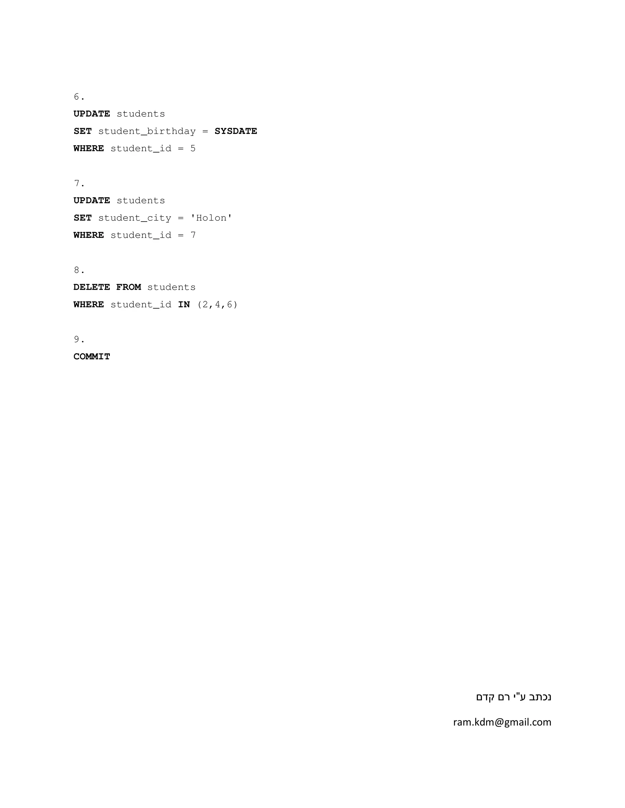 6.
UPDATE students
SET student_birthday = SYSDATE
WHERE student_id = 5
7.
UPDATE students
SET student_city = 'Holon'
WHERE student_id = 7
8.
DELETE FROM students
WHERE student_id IN (2,4,6)
9.
COMMIT
‫ע‬ ‫נכתב‬"‫קדם‬ ‫רם‬ ‫י‬
ram.kdm@gmail.com
 