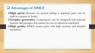  Advantages of DMLS
High speed: Because, no special tooling is required, parts can be
built in a matter of hours.
Complex geometries: Components can be designed with internal
features and passages that cannot be cast or otherwise machined.
High quality: DMLS creates parts with high accuracy and detailed
resolution.
 
