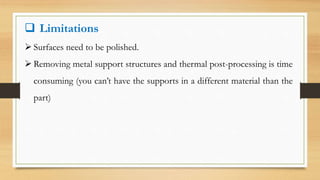  Limitations
 Surfaces need to be polished.
 Removing metal support structures and thermal post-processing is time
consuming (you can’t have the supports in a different material than the
part)
 