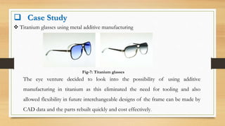  Case Study
 Titanium glasses using metal additive manufacturing
Fig-7: Titanium glasses
The eye venture decided to look into the possibility of using additive
manufacturing in titanium as this eliminated the need for tooling and also
allowed flexibility in future interchangeable designs of the frame can be made by
CAD data and the parts rebuilt quickly and cost effectively.
 