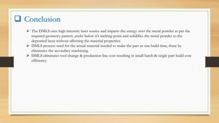  Conclusion
 The DMLS uses high intensity laser source and imparts the energy over the metal powder as per the
required geometry pattern ,melts below it’s melting point and solidifies the metal powder to the
deposited layer without affecting the material properties.
 DMLS process used for the actual material needed to make the part at one build time, there by
eliminates the secondary machining.
 DMLS eliminates tool change & production line cost resulting in small batch & single part build cost
efficiency.
 