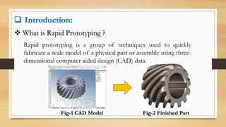  Introduction:
 What is Rapid Prototyping ?
Rapid prototyping is a group of techniques used to quickly
fabricate a scale model of a physical part or assembly using three-
dimensional computer aided design (CAD) data.
Fig-1 CAD Model Fig-2 Finished Part
 