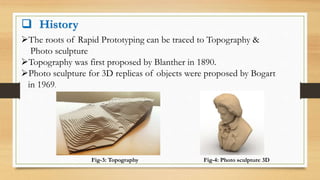  History
The roots of Rapid Prototyping can be traced to Topography &
Photo sculpture
Topography was first proposed by Blanther in 1890.
Photo sculpture for 3D replicas of objects were proposed by Bogart
in 1969.
Fig-3: Topography Fig-4: Photo sculpture 3D
 