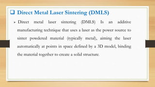  Direct Metal Laser Sintering (DMLS)
 Direct metal laser sintering (DMLS) Is an additive
manufacturing technique that uses a laser as the power source to
sinter powdered material (typically metal), aiming the laser
automatically at points in space defined by a 3D model, binding
the material together to create a solid structure.
 