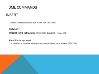 DML COMMANDS
 Insert- Insert is used to add a new row to a table
SYNTAX :
INSERT INTO tablename [(field list)] VALUES (value list)
Field list is optional
 If field list is omitted, values expected for all columns (except IDENTITY)
INSERT
 