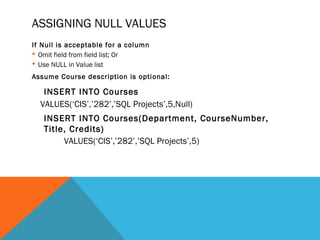 ASSIGNING NULL VALUES
If Null is acceptable for a column
 Omit field from field list; Or
 Use NULL in Value list
Assume Course description is optional:
INSERT INTO Courses
VALUES(‘CIS’,’282’,’SQL Projects’,5,Null)
INSERT INTO Courses(Department, CourseNumber,
Title, Credits)
VALUES(‘CIS’,’282’,’SQL Projects’,5)
 