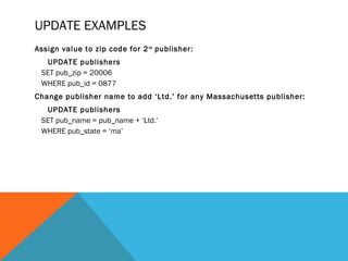 UPDATE EXAMPLES
Assign value to zip code for 2nd
publisher:
UPDATE publishers
SET pub_zip = 20006
WHERE pub_id = 0877
Change publisher name to add ‘Ltd.’ for any Massachusetts publisher:
UPDATE publishers
SET pub_name = pub_name + ‘Ltd.’
WHERE pub_state = ‘ma’
 