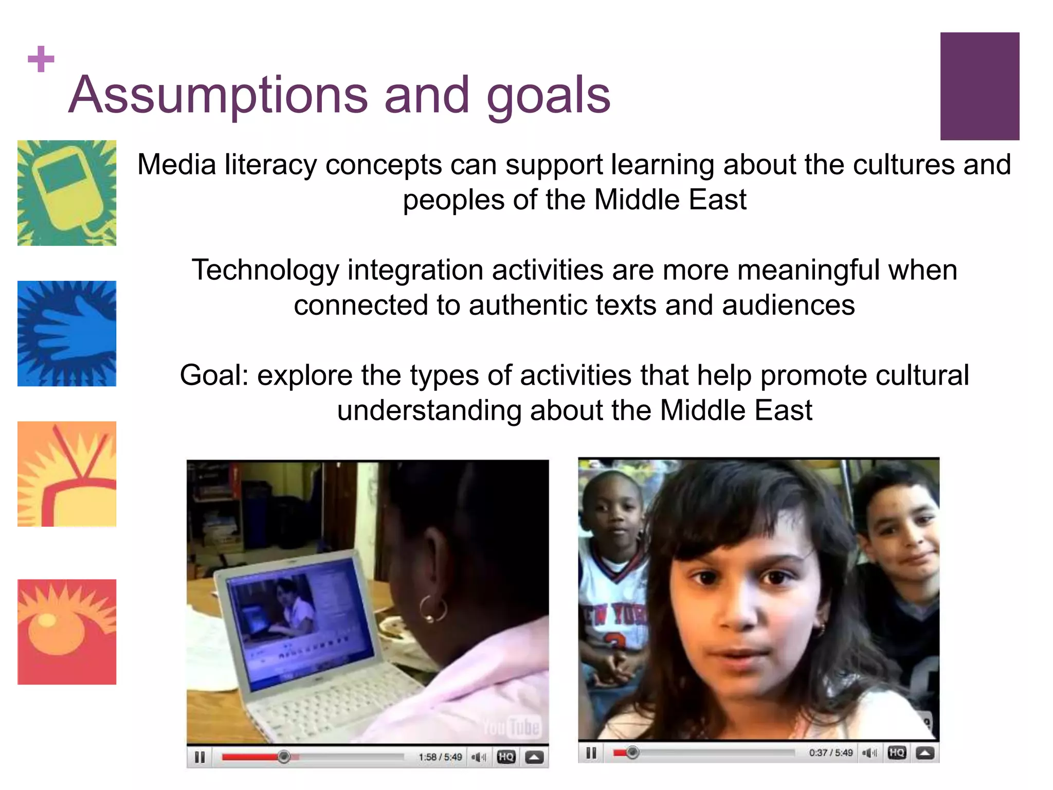 Assumptions and goalsMedia literacy concepts can support learning about the cultures and peoples of the Middle EastTechnology integration activities are more meaningful when connected to authentic texts and audiencesGoal: explore the types of activities that help promote cultural understanding about the Middle East