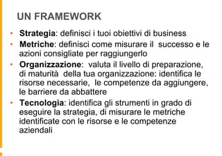 UN FRAMEWORK
•  Strategia: definisci i tuoi obiettivi di business
•  Metriche: definisci come misurare il successo e le
   azioni consigliate per raggiungerlo
•  Organizzazione: valuta il livello di preparazione,
   di maturità della tua organizzazione: identifica le
   risorse necessarie, le competenze da aggiungere,
   le barriere da abbattere
•  Tecnologia: identifica gli strumenti in grado di
   eseguire la strategia, di misurare le metriche
   identificate con le risorse e le competenze
   aziendali
 