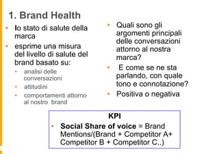 1. Brand Health
•  lo stato di salute della    •  Quali sono gli
   marca                          argomenti principali
                                  delle conversazioni
•  esprime una misura             attorno al nostra
   del livello di salute del      marca?
   brand basato su:
   •  analisi delle
                               •  E come se ne sta
      conversazioni               parlando, con quale
   •  attitudini                  tono e connotazione?
   •  comportamenti attorno    •  Positiva o negativa
      al nostro brand

                               KPI
               •  Social Share of voice = Brand
                  Mentions/(Brand + Competitor A+
                  Competitor B + Competitor C..)
 