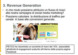 3. Revenue Generation
•  in che modo possiamo attribuire un flusso di ricavi
   alla nostra campagna di social media marketing?
•  Possiamo calcolare la distribuzione di traffico per
   canale in base alle conversioni generate.




   PETCO ha riscontrato un aumento di ricavi del 10% associabile
   all’attività di engagement scaturito all’interno della propria pagina
   Facebook
 