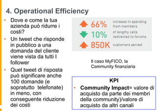4. Operational Efficiency
•  Dove e come la tua
   azienda può ridurre i
   costi?
•  Un tweet che risponde
   in pubblico a una
   domanda del cliente
   viene vista da tutti I
   follower                       Il caso MyFICO, la
                                  Community finanziaria
•  Quel tweet di risposta
   può significare anche
   100 domande (e                          KPI
   sopratutto telefonate)   •  Community Impact= valore di
   in meno, con                acquisto da parte dei membri
   conseguente riduzione       della community)/valore di
   dei costi                   acquisto da altri canali
 