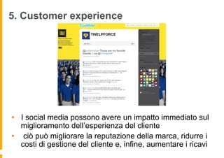 5. Customer experience




•  I social media possono avere un impatto immediato sul
   miglioramento dell’esperienza del cliente
•  ciò può migliorare la reputazione della marca, ridurre i
   costi di gestione del cliente e, infine, aumentare i ricavi
 