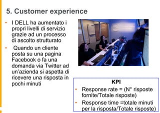5. Customer experience
•  I DELL ha aumentato i
   propri livelli di servizio
   grazie ad un processo
   di ascolto strutturato
•  Quando un cliente
   posta su una pagina
   Facebook o fa una
   domanda via Twitter ad
   un’azienda si aspetta di
   ricevere una risposta in
   pochi minuti                                 KPI
                                •  Response rate = (N° risposte
                                   fornite/Totale risposte)
                                •  Response time =totale minuti
                                   per la risposta/Totale risposte)
 