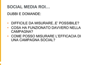 SOCIAL MEDIA ROI…
DUBBI E DOMANDE:

•  DIFFICILE DA MISURARE..E’ POSSIBILE?
•  COSA HA FUNZIONATO DAVVERO NELLA
   CAMPAGNA?
•  COME POSSO MISURARE L’EFFICACIA DI
   UNA CAMPAGNA SOCIAL?
 