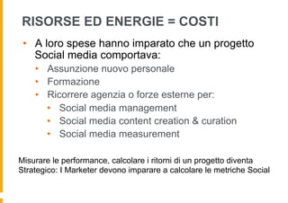RISORSE ED ENERGIE = COSTI
 •  A loro spese hanno imparato che un progetto
    Social media comportava:
    •  Assunzione nuovo personale
    •  Formazione
    •  Ricorrere agenzia o forze esterne per:
       •  Social media management
       •  Social media content creation & curation
       •  Social media measurement

Misurare le performance, calcolare i ritorni di un progetto diventa
Strategico: I Marketer devono imparare a calcolare le metriche Social
 