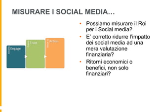 MISURARE I SOCIAL MEDIA…
               •  Possiamo misurare il Roi
                  per i Social media?
               •  E’ corretto ridurre l’impatto
                  dei social media ad una
                  mera valutazione
                  finanziaria?
               •  Ritorni economici o
                  benefici, non solo
                  finanziari?
 