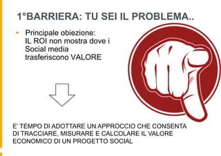 1°BARRIERA: TU SEI IL PROBLEMA..
•  Principale obiezione:
   IL ROI non mostra dove i
   Social media
   trasferiscono VALORE




E’ TEMPO DI ADOTTARE UN APPROCCIO CHE CONSENTA
DI TRACCIARE, MISURARE E CALCOLARE IL VALORE
ECONOMICO DI UN PROGETTO SOCIAL
 
