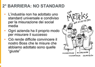 2° BARRIERA: NO STANDARD
•  L’industria non ha adottato uno
   standard universale e condiviso
   per la misurazione dei social
   media
•  Ogni azienda ha il proprio modo
   per misurare il successo
•  Ciò rende difficile convincere il
   nostro Boss che le misure che
   abbiamo adottato sono quelle
   “giuste”
 