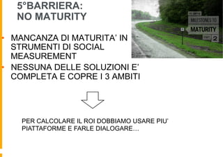 5°BARRIERA:
   NO MATURITY

•  MANCANZA DI MATURITA’ IN
   STRUMENTI DI SOCIAL
   MEASUREMENT
•  NESSUNA DELLE SOLUZIONI E’
   COMPLETA E COPRE I 3 AMBITI




    PER CALCOLARE IL ROI DOBBIAMO USARE PIU’
    PIATTAFORME E FARLE DIALOGARE…
 