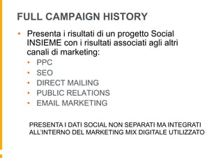 FULL CAMPAIGN HISTORY
•  Presenta i risultati di un progetto Social
   INSIEME con i risultati associati agli altri
   canali di marketing:
  •    PPC
  •    SEO
  •    DIRECT MAILING
  •    PUBLIC RELATIONS
  •    EMAIL MARKETING

   PRESENTA I DATI SOCIAL NON SEPARATI MA INTEGRATI
   ALL’INTERNO DEL MARKETING MIX DIGITALE UTILIZZATO
 