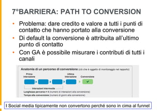 7°BARRIERA: PATH TO CONVERSION
   •  Problema: dare credito e valore a tutti i punti di
      contatto che hanno portato alla conversione
   •  Di default la conversione è attribuita all’ultimo
      punto di contatto
   •  Con GA è possibile misurare i contributi di tutti i
      canali




I Social media tipicamente non convertono perché sono in cima al funnel
 