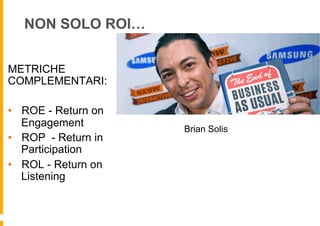 NON SOLO ROI…


METRICHE
COMPLEMENTARI:

•  ROE - Return on
   Engagement
                     Brian Solis
•  ROP - Return in
   Participation
•  ROL - Return on
   Listening
 