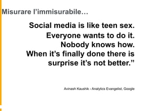 Misurare l’immisurabile…
     “Social media is like teen sex.
          Everyone wants to do it.
               Nobody knows how.
      When it’s finally done there is
          surprise it’s not better.”


                 Avinash Kaushik - Analytics Evangelist, Google
 