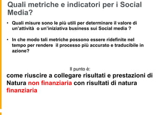 Quali metriche e indicatori per i Social
Media?
•  Quali misure sono le più utili per determinare il valore di
   un’attività o un’iniziativa business sui Social media ?

•  In che modo tali metriche possono essere ridefinite nel
   tempo per rendere il processo più accurato e traducibile in
   azione?


                              Il punto è:
come riuscire a collegare risultati e prestazioni di
Natura non finanziaria con risultati di natura
finanziaria
 