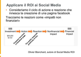 Applicare il ROI ai Social Media
•  Consideriamo il ciclo di azione e reazione che
   innesca la creazione di una pagina facebook
Tracciamo le reazioni come «impatti non
finanziari»




                Olivier Blanchard, autore di Social Media ROI
 
