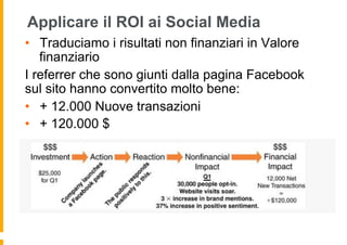 Applicare il ROI ai Social Media
•  Traduciamo i risultati non finanziari in Valore
   finanziario
I referrer che sono giunti dalla pagina Facebook
sul sito hanno convertito molto bene:
•  + 12.000 Nuove transazioni
•  + 120.000 $
 