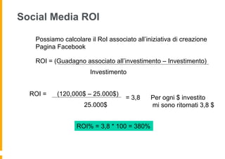 Social Media ROI

   Possiamo calcolare il RoI associato all’iniziativa di creazione
   Pagina Facebook

   ROI = (Guadagno associato all’investimento – Investimento)
                       Investimento


  ROI =   (120,000$ – 25.000$)
                                    = 3,8    Per ogni $ investito
                    25.000$                  mi sono ritornati 3,8 $


                  ROI% = 3,8 * 100 = 380%
 