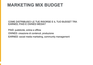 MARKETING MIX BUDGET


COME DISTRIBUISCI LE TUE RISORSE E IL TUO BUDGET TRA
EARNED, PAID E OWNED MEDIA?

PAID: pubblicità, online e offline
OWNED: creazione di contenuti, produzione
EARNED: social media marketing, community management
 