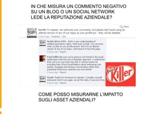 IN CHE MISURA UN COMMENTO NEGATIVO
SU UN BLOG O UN SOCIAL NETWORK
LEDE LA REPUTAZIONE AZIENDALE?




  COME POSSO MISURARNE L’IMPATTO
  SUGLI ASSET AZIENDALI?
 