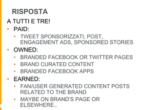 RISPOSTA
A TUTTI E TRE!
•  PAID:
  •  TWEET SPONSORIZZATI, POST,
     ENGAGEMENT ADS, SPONSORED STORIES
•  OWNED:
  •  BRANDED FACEBOOK OR TWITTER PAGES
  •  BRAND CURATED CONTENT
  •  BRANDED FACEBOOK APPS
•  EARNED:
  •  FAN/USER GENERATED CONTENT POSTS
     RELATED TO THE BRAND
  •  MAYBE ON BRAND’S PAGE OR
     ELSEWHERE..
 