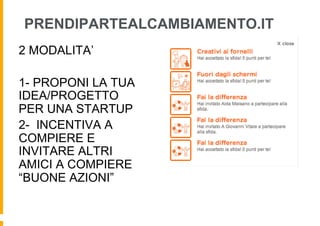 PRENDIPARTEALCAMBIAMENTO.IT
2 MODALITA’

1- PROPONI LA TUA
IDEA/PROGETTO
PER UNA STARTUP
2- INCENTIVA A
COMPIERE E
INVITARE ALTRI
AMICI A COMPIERE
“BUONE AZIONI”
 