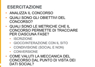ESERCITAZIONE
•  ANALIZZA IL CONCORSO
•  QUALI SONO GLI OBIETTIVI DEL
   CONCORSO?
•  QUALI SONO LE METRICHE CHE IL
   CONCORSO PERMETTE DI TRACCIARE
   PER CIASCUNA FASE?
 •    ISCRIZIONE
 •    GIOCO/INTERAZIONE CON IL SITO
 •    CONDIVISIONE (SOCIAL E NON)
 •    CONVERSIONE
•  COME VALUTI LA MECCANICA DEL
   CONCORSO DAL PUNTO DI VISTA DEI
   DATI SOCIAL?
 