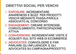 OBIETTIVI SOCIAL PER VENCHI
1.  EXPOSURE: INCREMENTARE
    AWARENESS E BUZZ PER PRODOTTI
    VENCHI MEDIANTE PASSA-PAROLA
    ASSOCIATO AL CONCORSO
2.  ENGAGEMENT: CREARE INTERESSE,
    COINVOLGIMENTO, PARTECIPAZIONE
    ATTIVA
3.  CONVERSIONS: INCREMENTARE VISITE E
    ACQUISTI SUL SITO WEB DI ECOMMERCE
4.  ADVOCATES: COINVOLGERE E FAR
    PARLARE GLI INFLUENCER E GLI
    ADVOCATES SU CAMPAGNA/PRODOTTO
 