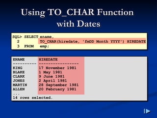 Using TO_CHAR Function
Using TO_CHAR Function
with Dates
with Dates
SQL> SELECT ename,
2 TO_CHAR(hiredate, 'fmDD Month YYYY') HIREDATE
3 FROM emp;
ENAME HIREDATE
---------- -----------------
KING 17 November 1981
BLAKE 1 May 1981
CLARK 9 June 1981
JONES 2 April 1981
MARTIN 28 September 1981
ALLEN 20 February 1981
...
14 rows selected.
 
