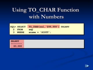 Using TO_CHAR Function
Using TO_CHAR Function
with Numbers
with Numbers
SQL> SELECT TO_CHAR(sal,'$99,999') SALARY
2 FROM emp
3 WHERE ename = 'SCOTT';
SALARY
--------
$3,000
 