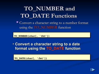 TO_NUMBER and
TO_NUMBER and
TO_DATE Functions
TO_DATE Functions
 Convert a character string to a number format
Convert a character string to a number format
using the
using the TO_NUMBER
TO_NUMBER function
function
TO_NUMBER(char[, 'fmt'])
• Convert a character string to a date
format using the TO_DATE function
TO_DATE(char[, 'fmt'])
 